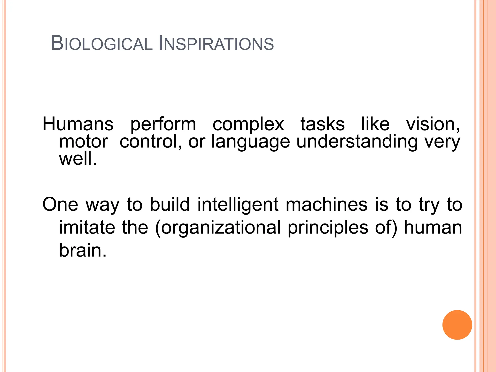 BIOLOGICAL INSPIRATIONS
Humans perform complex tasks like vision,
motor control, or language understanding very
well.
One way to build intelligent machines is to try to
imitate the (organizational principles of) human
brain.
 