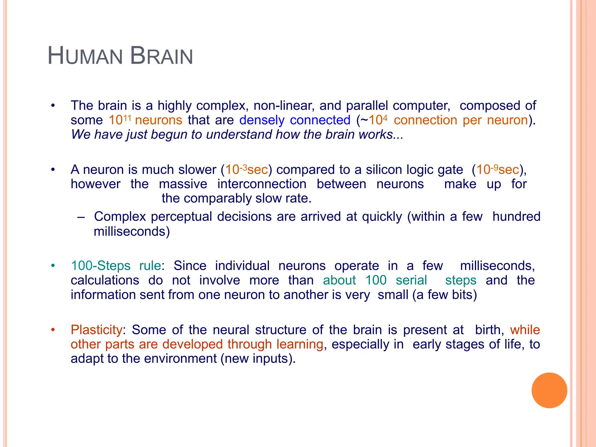 HUMAN BRAIN
• The brain is a highly complex, non-linear, and parallel computer, composed of
some 1011 neurons that are densely connected (~104 connection per neuron).
We have just begun to understand how the brain works...
• A neuron is much slower (10-3sec) compared to a silicon logic gate (10-9sec),
however the massive interconnection between neurons make up for
the comparably slow rate.
– Complex perceptual decisions are arrived at quickly (within a few hundred
milliseconds)
• 100-Steps rule: Since individual neurons operate in a few milliseconds,
calculations do not involve more than about 100 serial steps and the
information sent from one neuron to another is very small (a few bits)
• Plasticity: Some of the neural structure of the brain is present at birth, while
other parts are developed through learning, especially in early stages of life, to
adapt to the environment (new inputs).
 