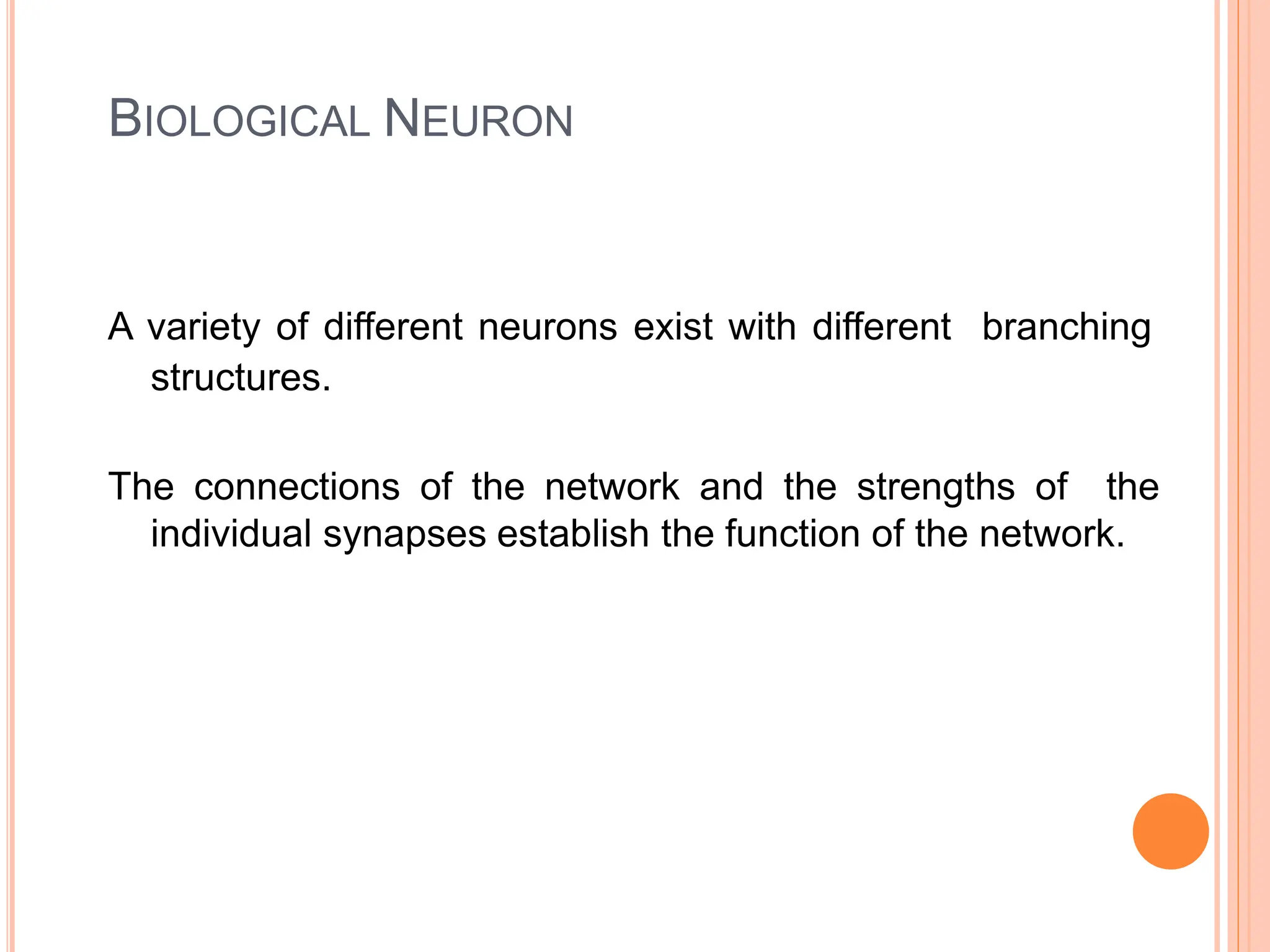 BIOLOGICAL NEURON
A variety of different neurons exist with different branching
structures.
The connections of the network and the strengths of the
individual synapses establish the function of the network.
 