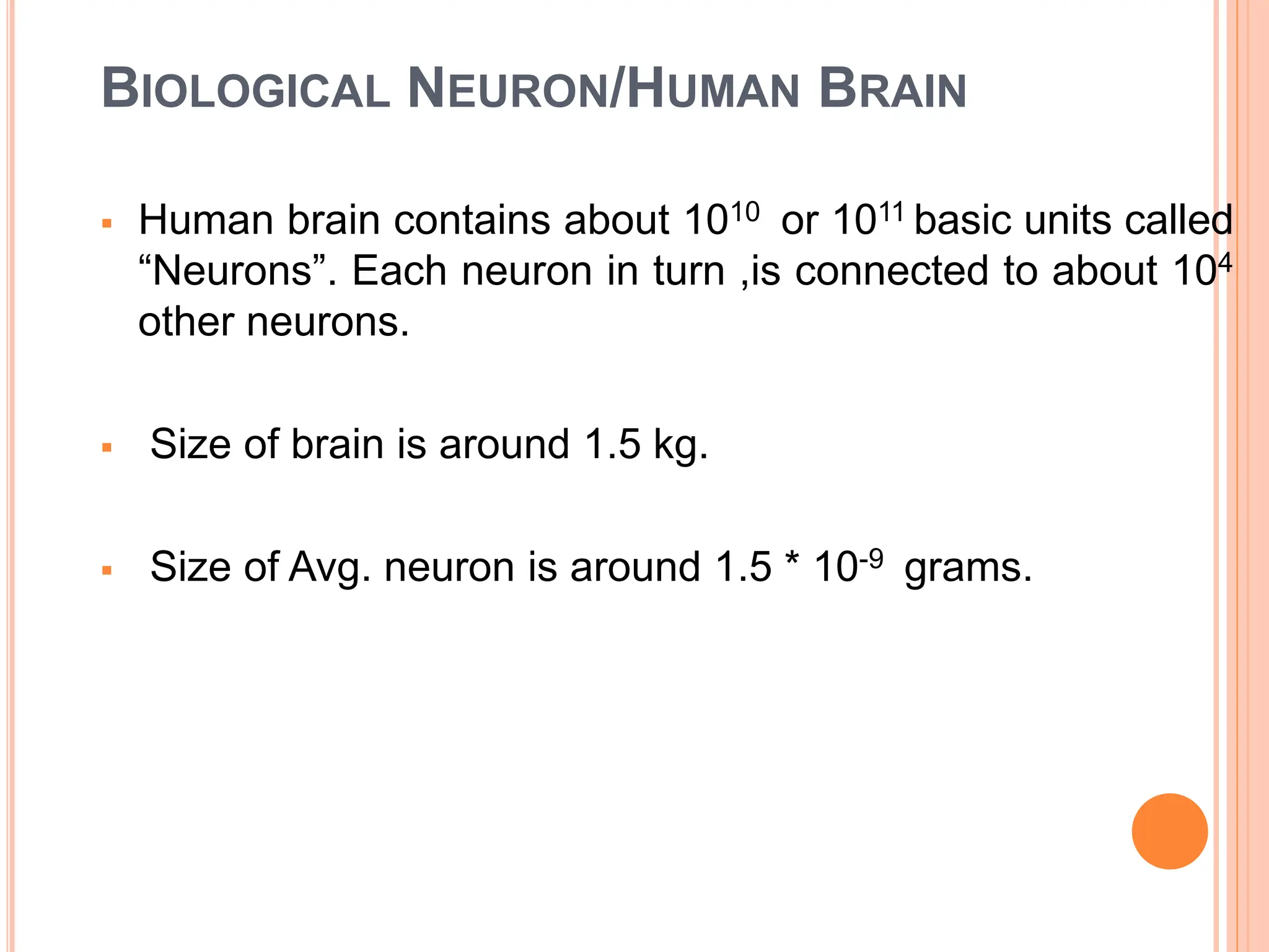 BIOLOGICAL NEURON/HUMAN BRAIN
 Human brain contains about 1010 or 1011 basic units called
“Neurons”. Each neuron in turn ,is connected to about 104
other neurons.
 Size of brain is around 1.5 kg.
 Size of Avg. neuron is around 1.5 * 10-9 grams.
 