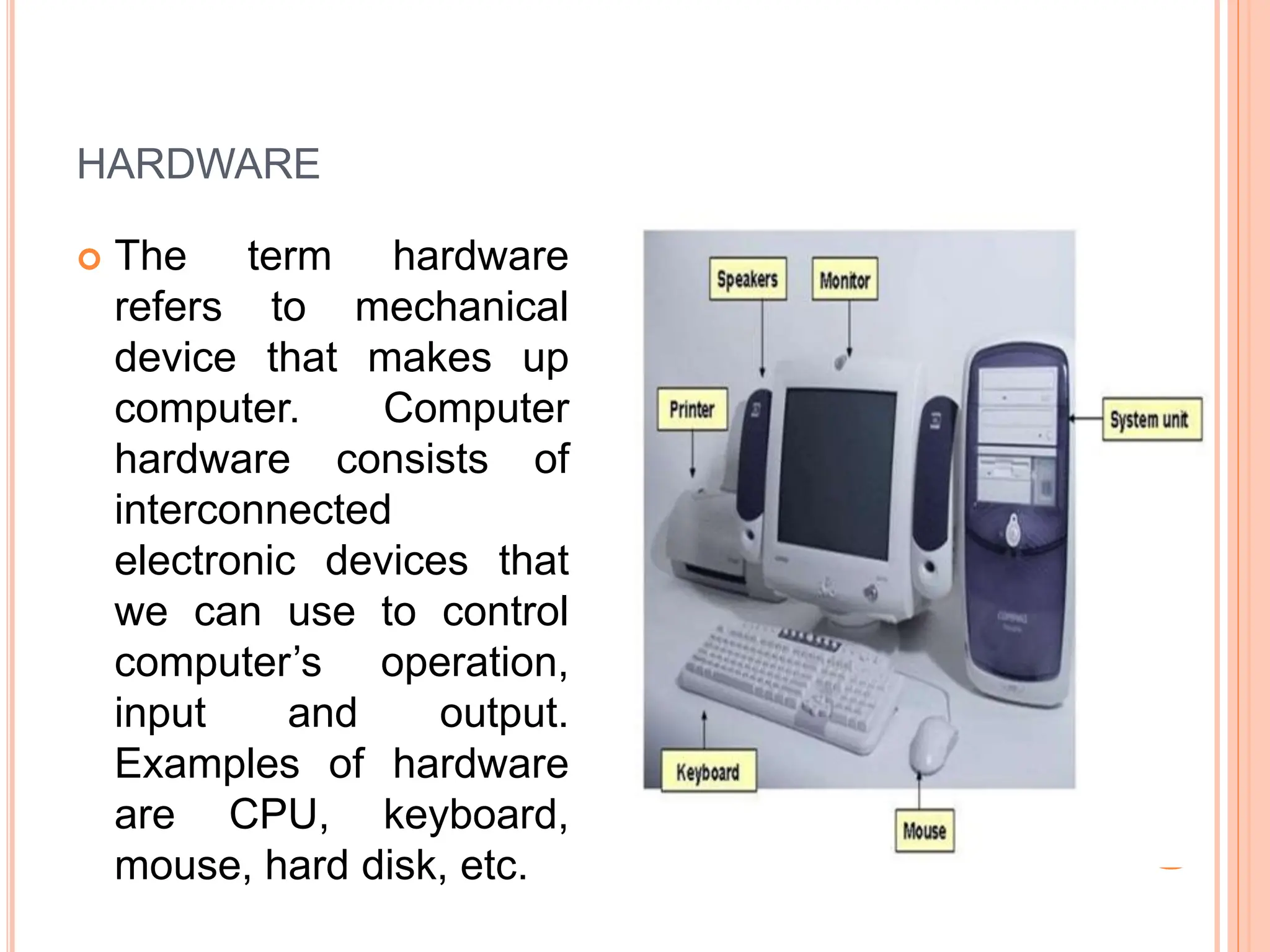 HARDWARE
 The term hardware
refers to mechanical
device that makes up
computer. Computer
hardware consists of
interconnected
electronic devices that
we can use to control
computer’s operation,
input and output.
Examples of hardware
are CPU, keyboard,
mouse, hard disk, etc.
 