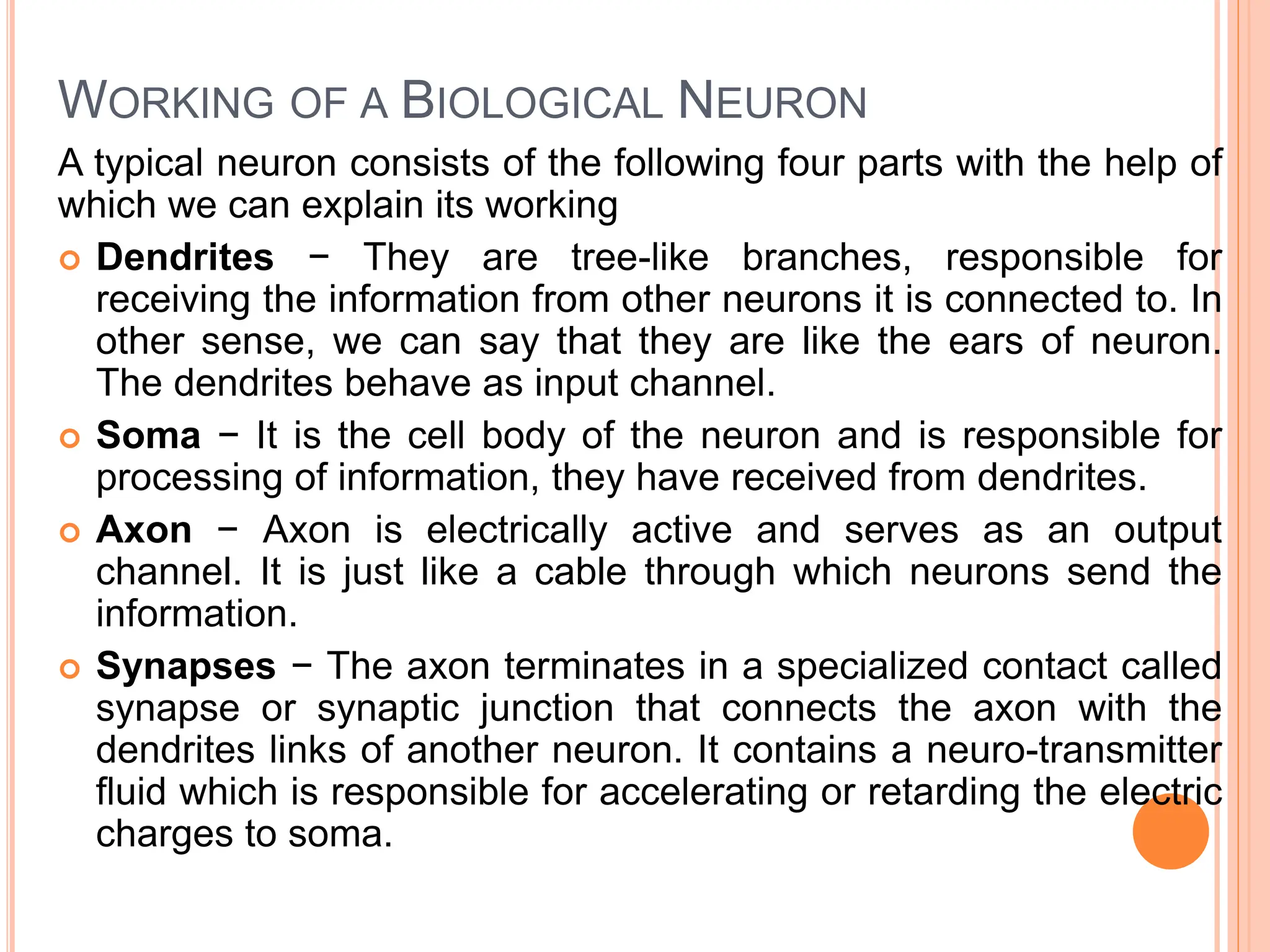 WORKING OF A BIOLOGICAL NEURON
A typical neuron consists of the following four parts with the help of
which we can explain its working
 Dendrites − They are tree-like branches, responsible for
receiving the information from other neurons it is connected to. In
other sense, we can say that they are like the ears of neuron.
The dendrites behave as input channel.
 Soma − It is the cell body of the neuron and is responsible for
processing of information, they have received from dendrites.
 Axon − Axon is electrically active and serves as an output
channel. It is just like a cable through which neurons send the
information.
 Synapses − The axon terminates in a specialized contact called
synapse or synaptic junction that connects the axon with the
dendrites links of another neuron. It contains a neuro-transmitter
fluid which is responsible for accelerating or retarding the electric
charges to soma.
 