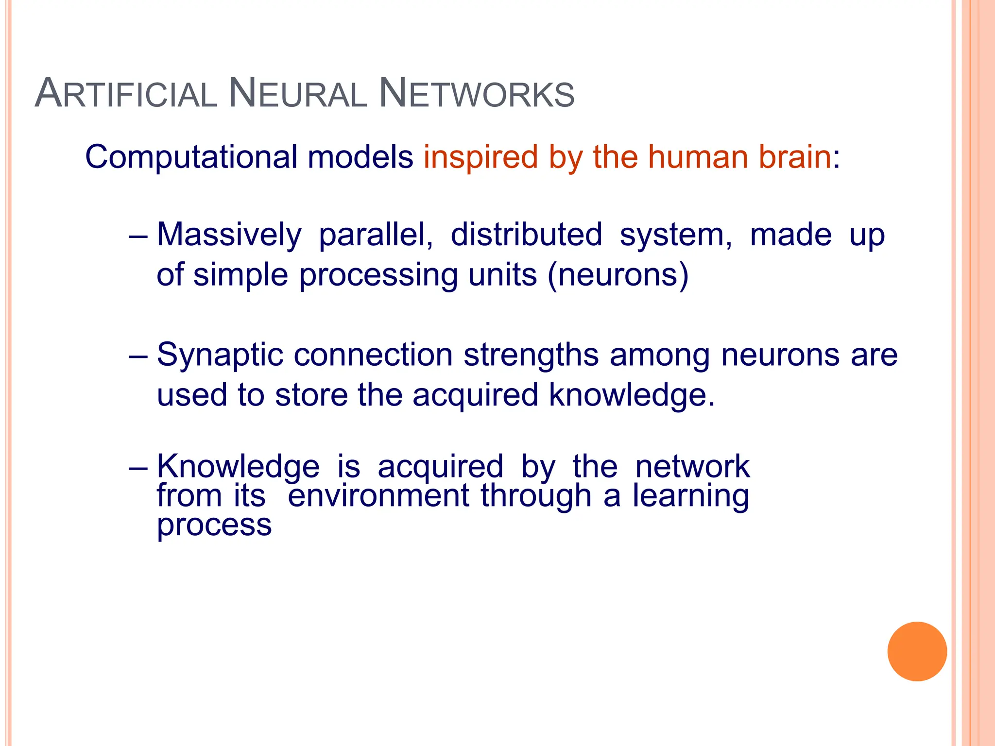 ARTIFICIAL NEURAL NETWORKS
Computational models inspired by the human brain:
– Massively parallel, distributed system, made up
of simple processing units (neurons)
– Synaptic connection strengths among neurons are
used to store the acquired knowledge.
– Knowledge is acquired by the network
from its environment through a learning
process
 