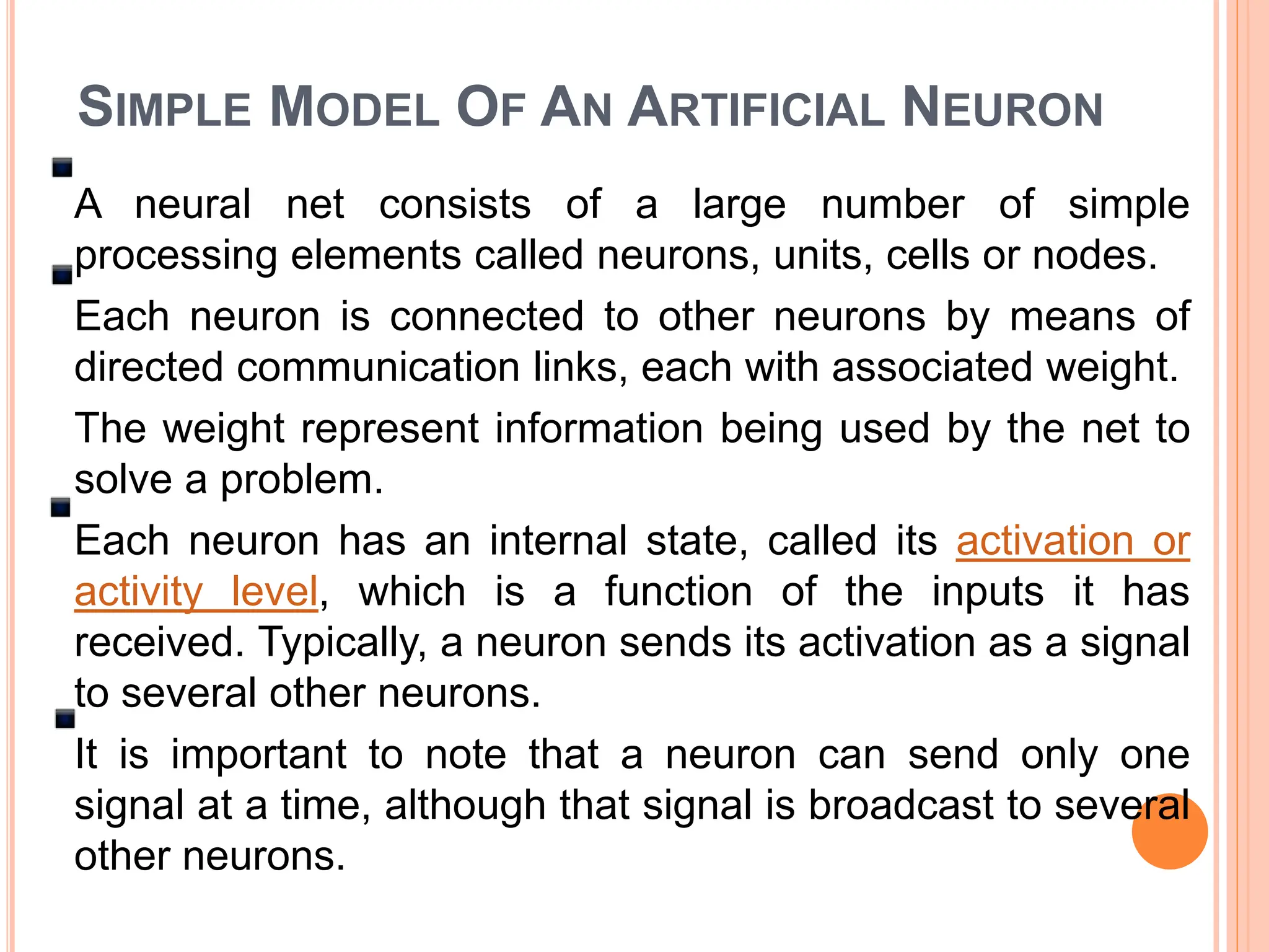 SIMPLE MODEL OF AN ARTIFICIAL NEURON
A neural net consists of a large number of simple
processing elements called neurons, units, cells or nodes.
Each neuron is connected to other neurons by means of
directed communication links, each with associated weight.
The weight represent information being used by the net to
solve a problem.
Each neuron has an internal state, called its activation or
activity level, which is a function of the inputs it has
received. Typically, a neuron sends its activation as a signal
to several other neurons.
It is important to note that a neuron can send only one
signal at a time, although that signal is broadcast to several
other neurons.
 