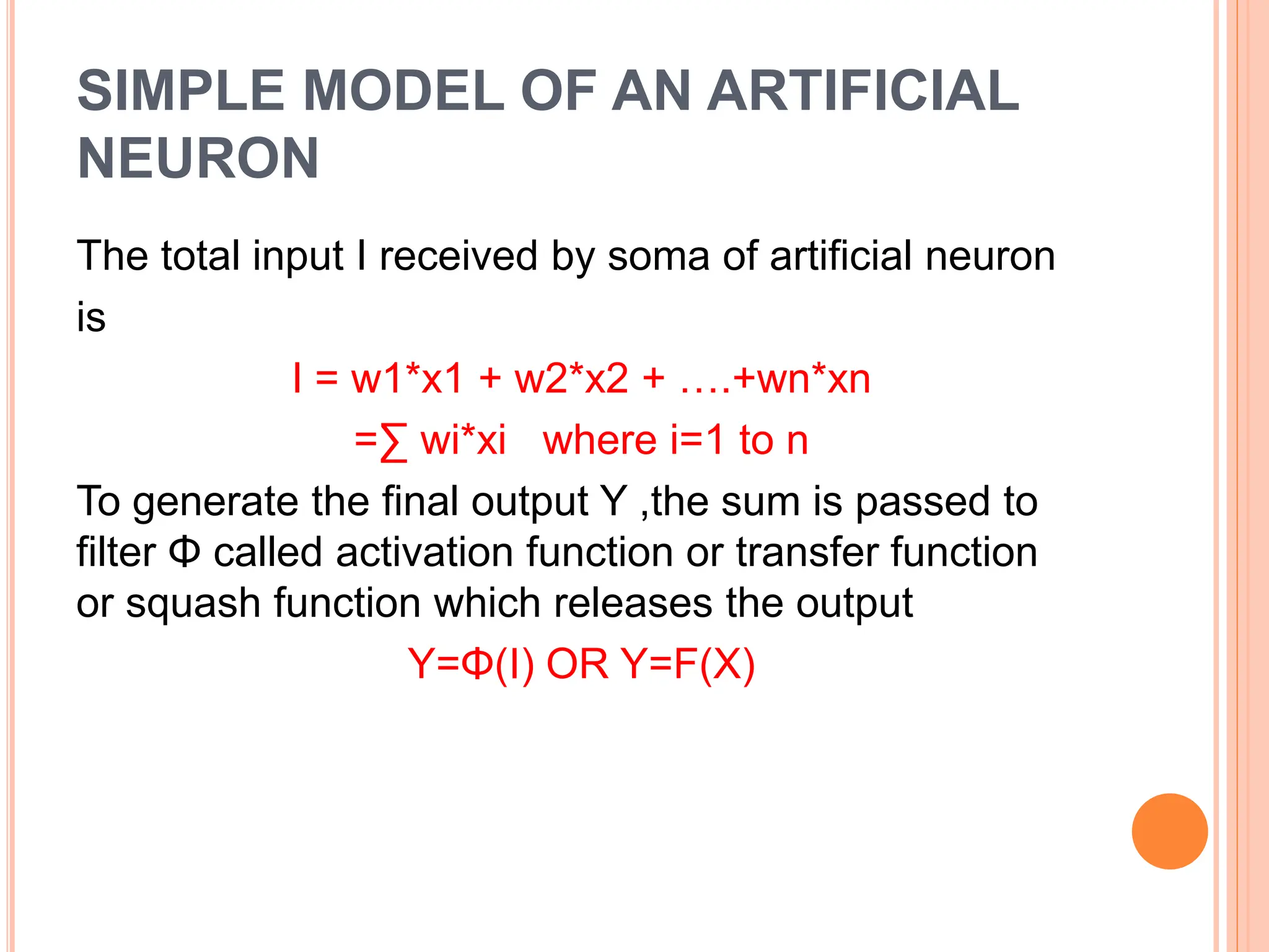 SIMPLE MODEL OF AN ARTIFICIAL
NEURON
The total input I received by soma of artificial neuron
is
I = w1*x1 + w2*x2 + ….+wn*xn
=∑ wi*xi where i=1 to n
To generate the final output Y ,the sum is passed to
filter Φ called activation function or transfer function
or squash function which releases the output
Y=Φ(I) OR Y=F(X)
 
