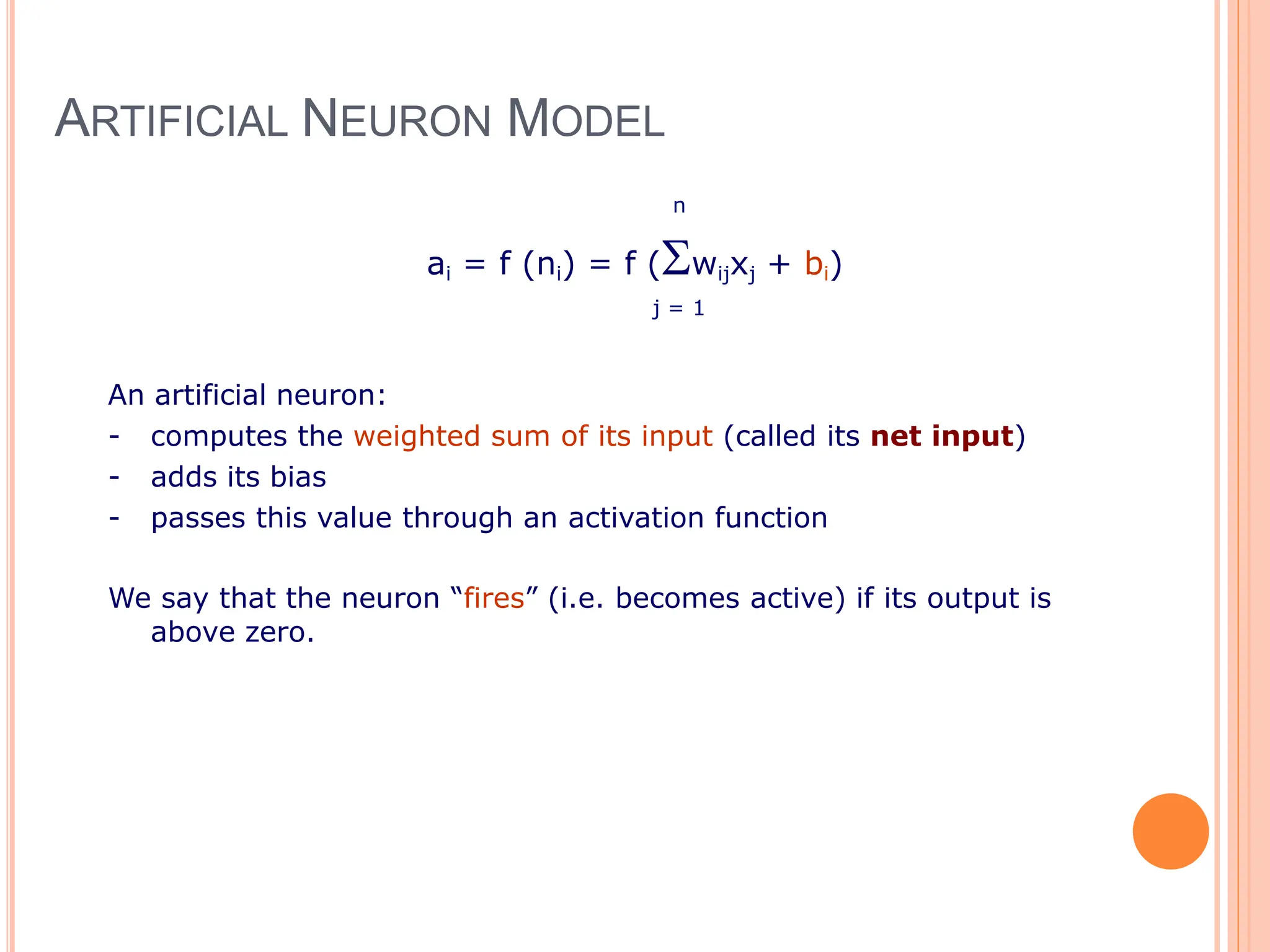 ARTIFICIAL NEURON MODEL
n
ai = f (ni) = f (wijxj + bi)
j = 1
An artificial neuron:
- computes the weighted sum of its input (called its net input)
- adds its bias
- passes this value through an activation function
We say that the neuron “fires” (i.e. becomes active) if its output is
above zero.
 