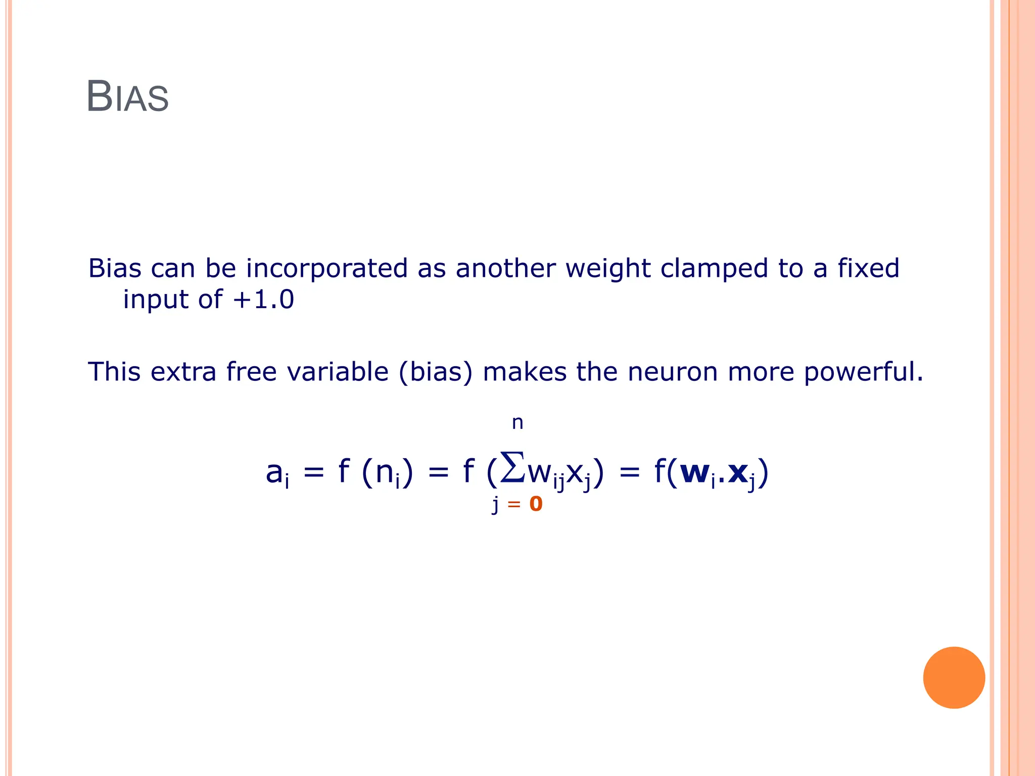 BIAS
Bias can be incorporated as another weight clamped to a fixed
input of +1.0
This extra free variable (bias) makes the neuron more powerful.
n
ai = f (ni) = f (wijxj) = f(wi.xj)
j = 0
 