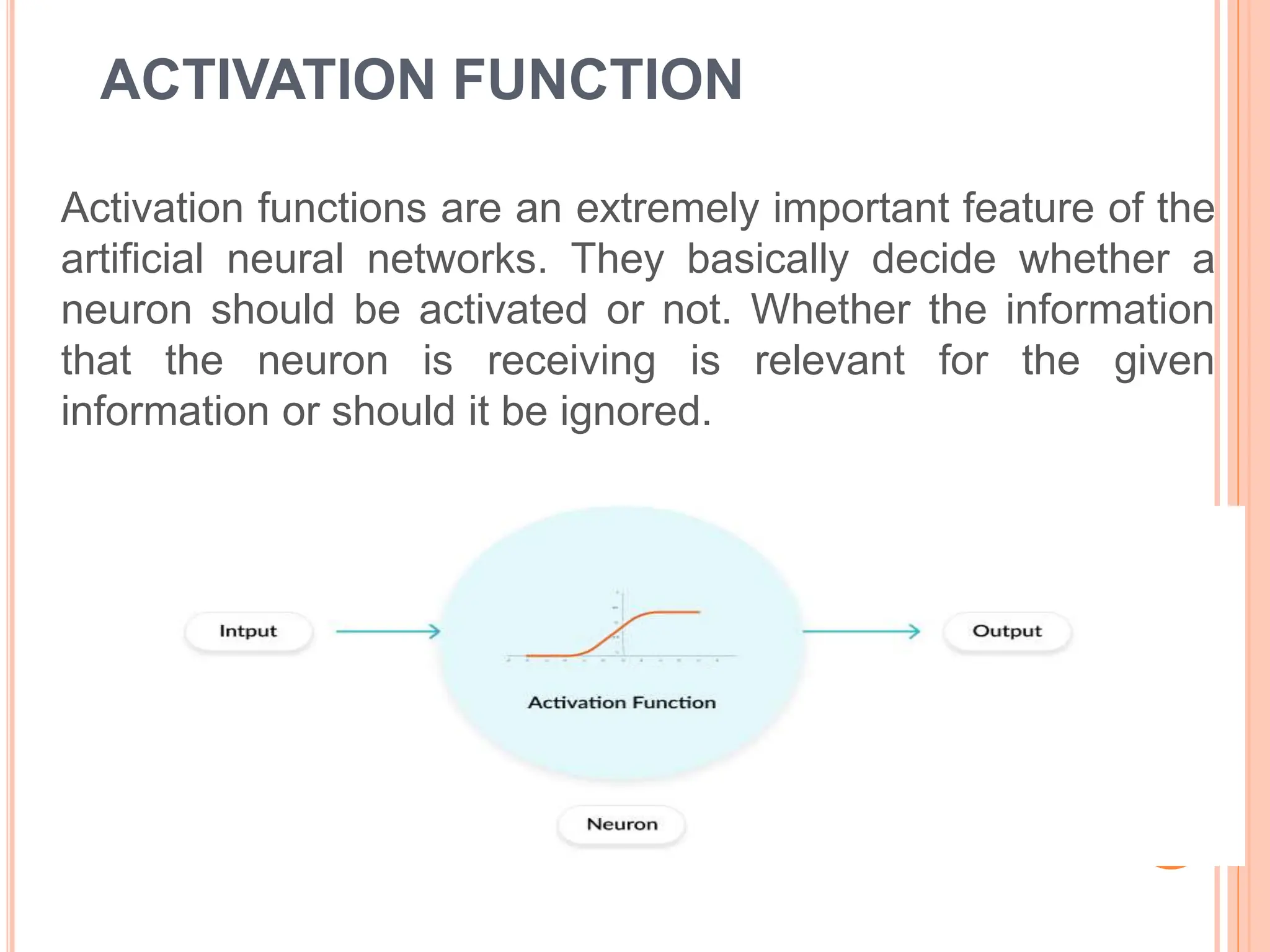 ACTIVATION FUNCTION
Activation functions are an extremely important feature of the
artificial neural networks. They basically decide whether a
neuron should be activated or not. Whether the information
that the neuron is receiving is relevant for the given
information or should it be ignored.
 