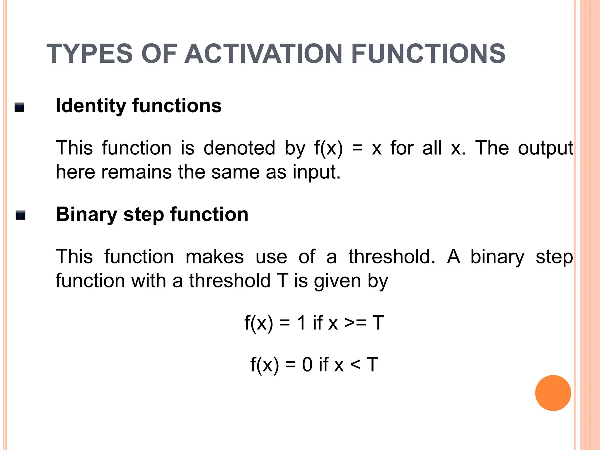 TYPES OF ACTIVATION FUNCTIONS
Identity functions
This function is denoted by f(x) = x for all x. The output
here remains the same as input.
Binary step function
This function makes use of a threshold. A binary step
function with a threshold T is given by
f(x) = 1 if x >= T
f(x) = 0 if x < T
 
