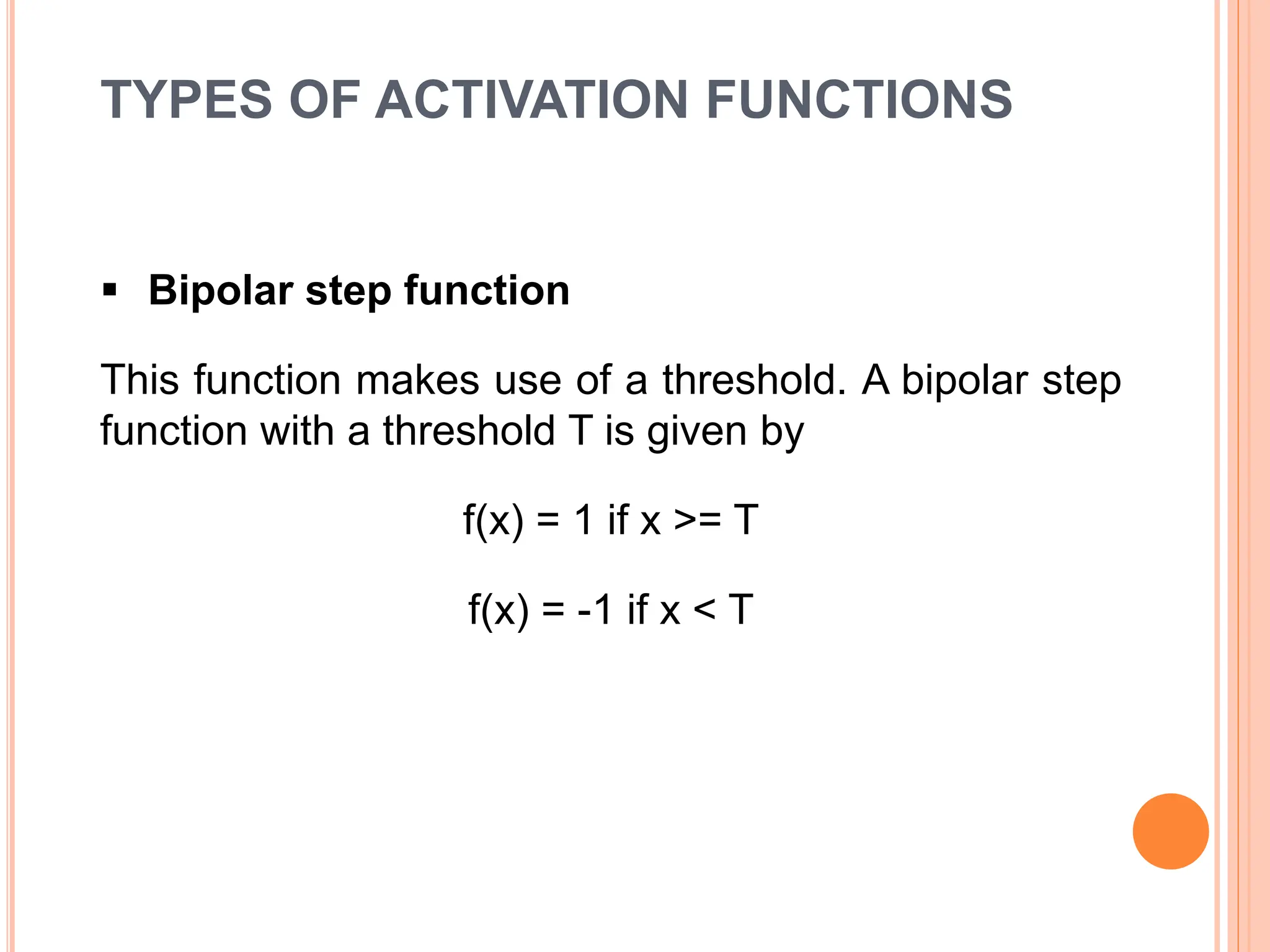 TYPES OF ACTIVATION FUNCTIONS
 Bipolar step function
This function makes use of a threshold. A bipolar step
function with a threshold T is given by
f(x) = 1 if x >= T
f(x) = -1 if x < T
 