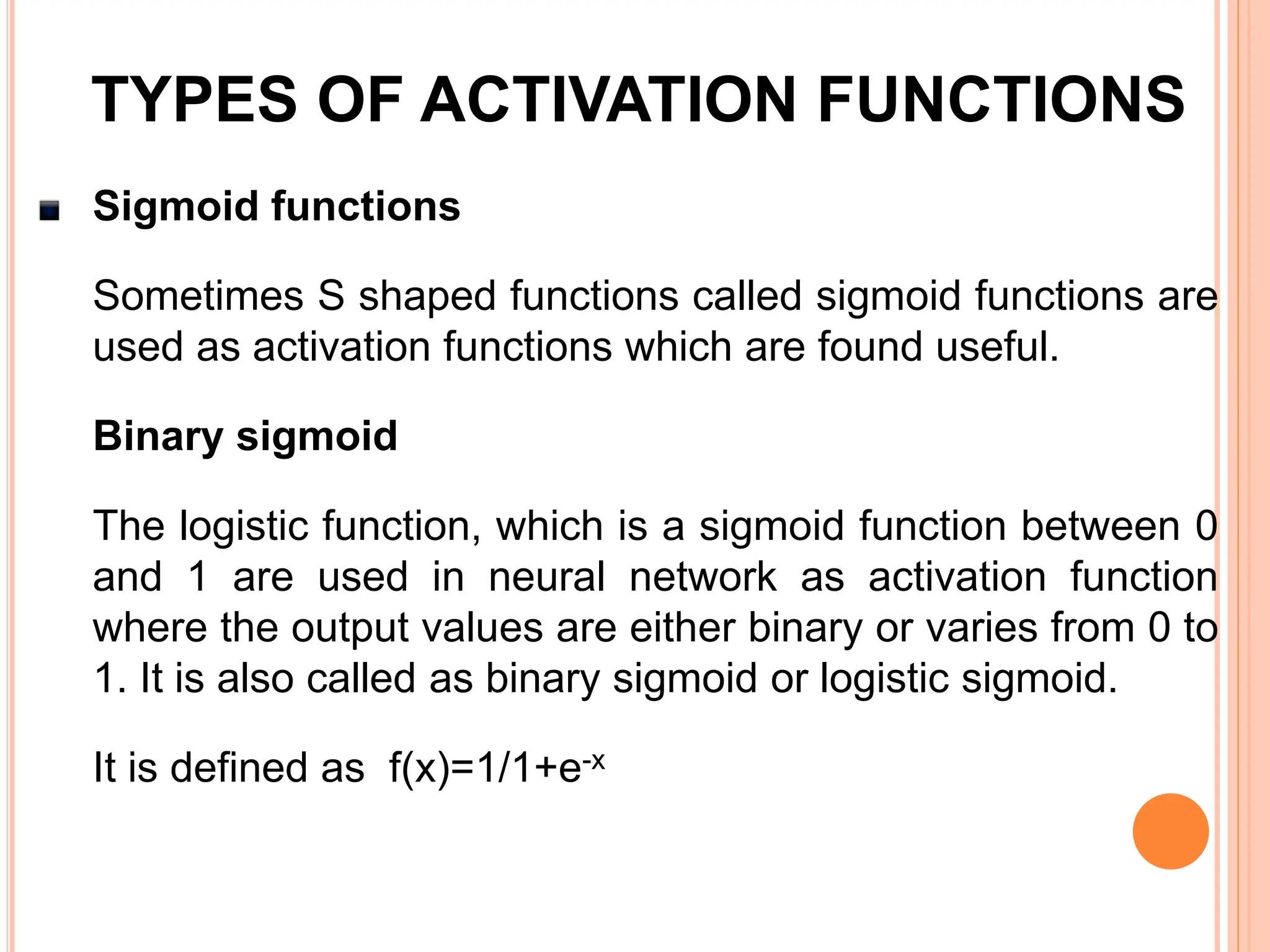 Sigmoid functions
Sometimes S shaped functions called sigmoid functions are
used as activation functions which are found useful.
Binary sigmoid
The logistic function, which is a sigmoid function between 0
and 1 are used in neural network as activation function
where the output values are either binary or varies from 0 to
1. It is also called as binary sigmoid or logistic sigmoid.
It is defined as f(x)=1/1+e-x
TYPES OF ACTIVATION FUNCTIONS
 