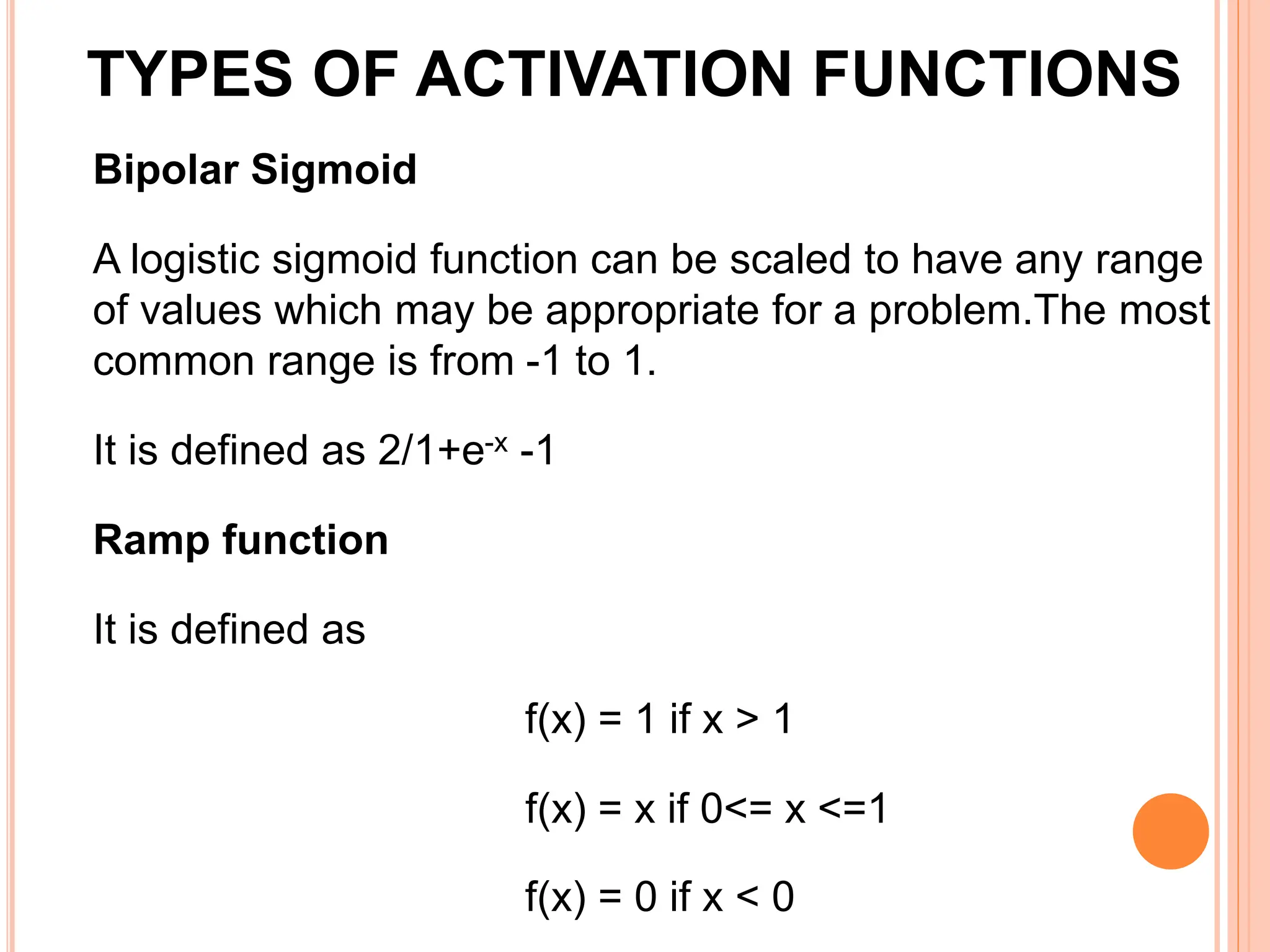 Bipolar Sigmoid
A logistic sigmoid function can be scaled to have any range
of values which may be appropriate for a problem.The most
common range is from -1 to 1.
It is defined as 2/1+e-x -1
Ramp function
It is defined as
f(x) = 1 if x > 1
f(x) = x if 0<= x <=1
f(x) = 0 if x < 0
TYPES OF ACTIVATION FUNCTIONS
 
