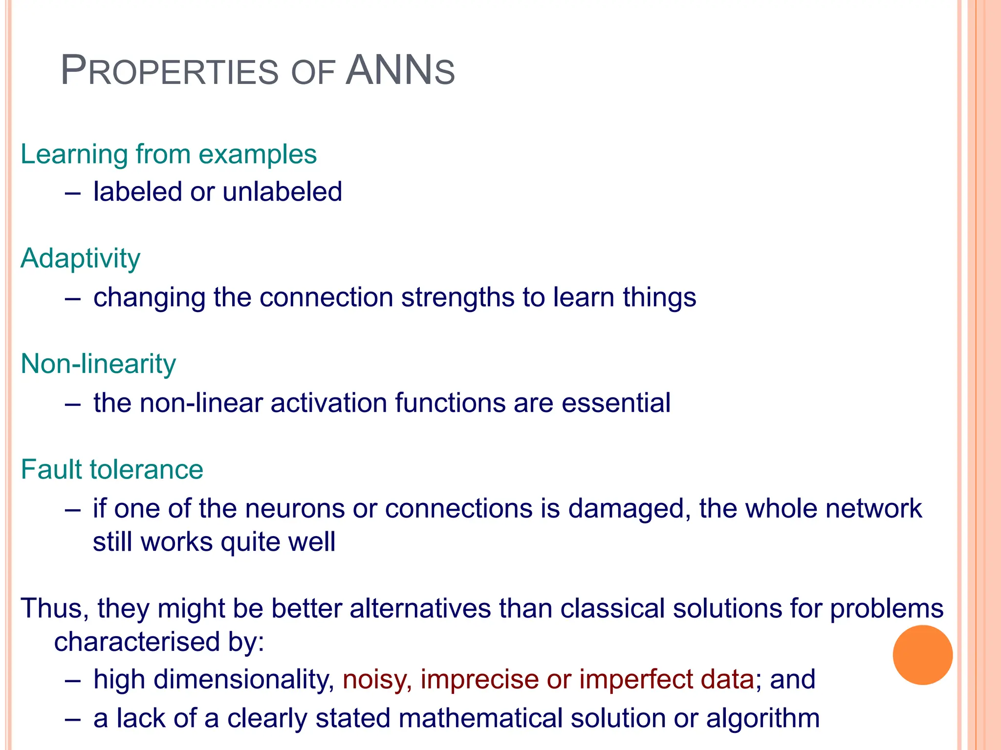 PROPERTIES OF ANNS
Learning from examples
– labeled or unlabeled
Adaptivity
– changing the connection strengths to learn things
Non-linearity
– the non-linear activation functions are essential
Fault tolerance
– if one of the neurons or connections is damaged, the whole network
still works quite well
Thus, they might be better alternatives than classical solutions for problems
characterised by:
– high dimensionality, noisy, imprecise or imperfect data; and
– a lack of a clearly stated mathematical solution or algorithm
 