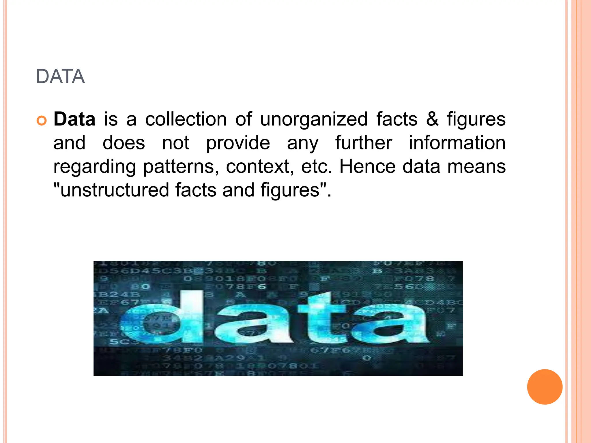 DATA
 Data is a collection of unorganized facts & figures
and does not provide any further information
regarding patterns, context, etc. Hence data means
"unstructured facts and figures".
 