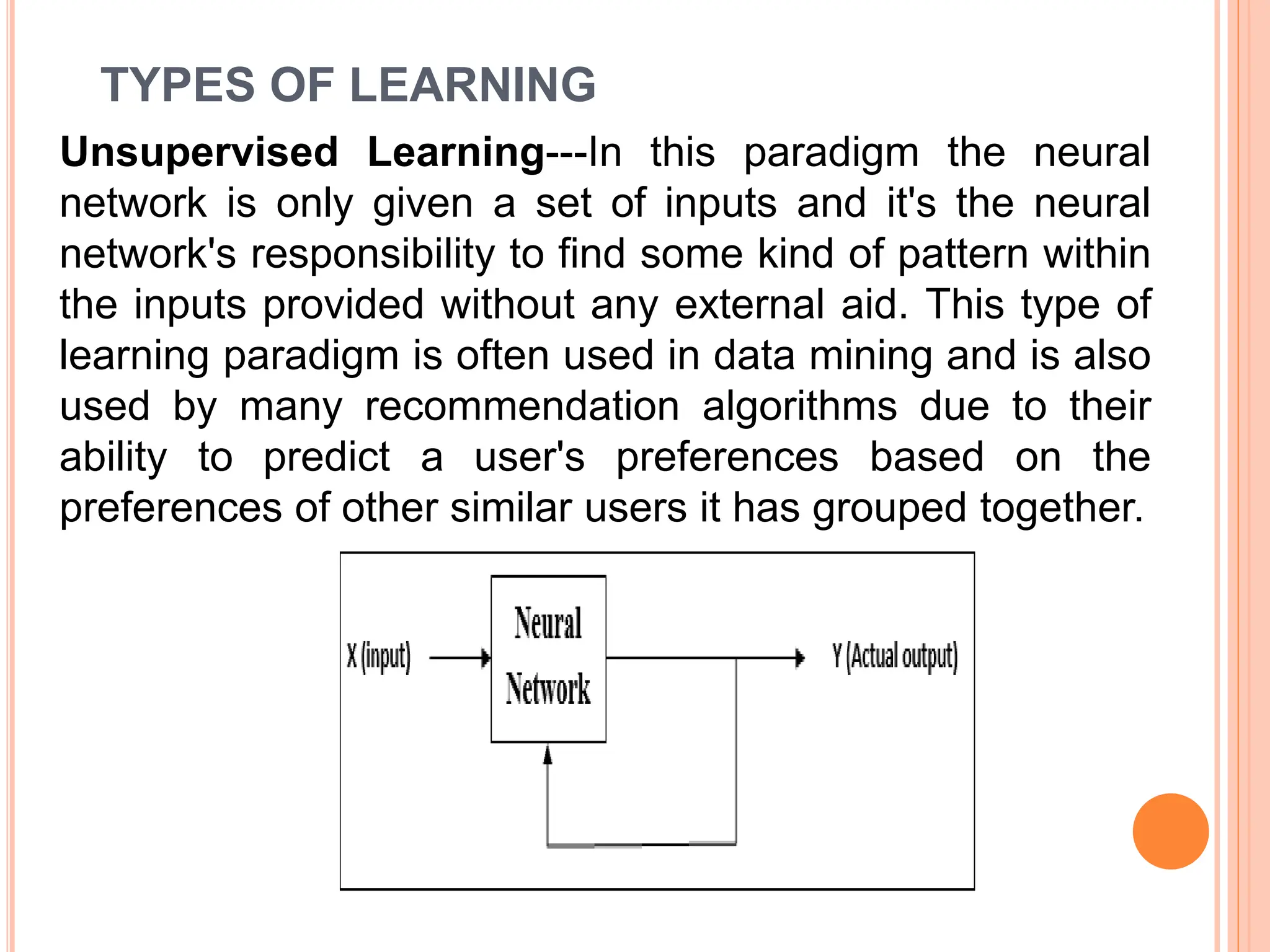 TYPES OF LEARNING
Unsupervised Learning---In this paradigm the neural
network is only given a set of inputs and it's the neural
network's responsibility to find some kind of pattern within
the inputs provided without any external aid. This type of
learning paradigm is often used in data mining and is also
used by many recommendation algorithms due to their
ability to predict a user's preferences based on the
preferences of other similar users it has grouped together.
 