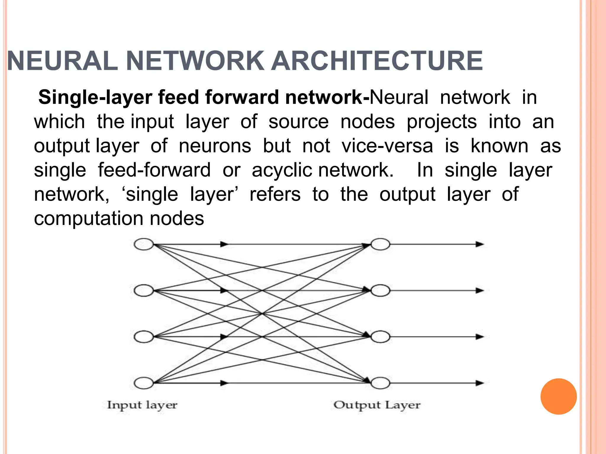 NEURAL NETWORK ARCHITECTURE
Single-layer feed forward network-Neural network in
which the input layer of source nodes projects into an
output layer of neurons but not vice-versa is known as
single feed-forward or acyclic network. In single layer
network, ‘single layer’ refers to the output layer of
computation nodes
 