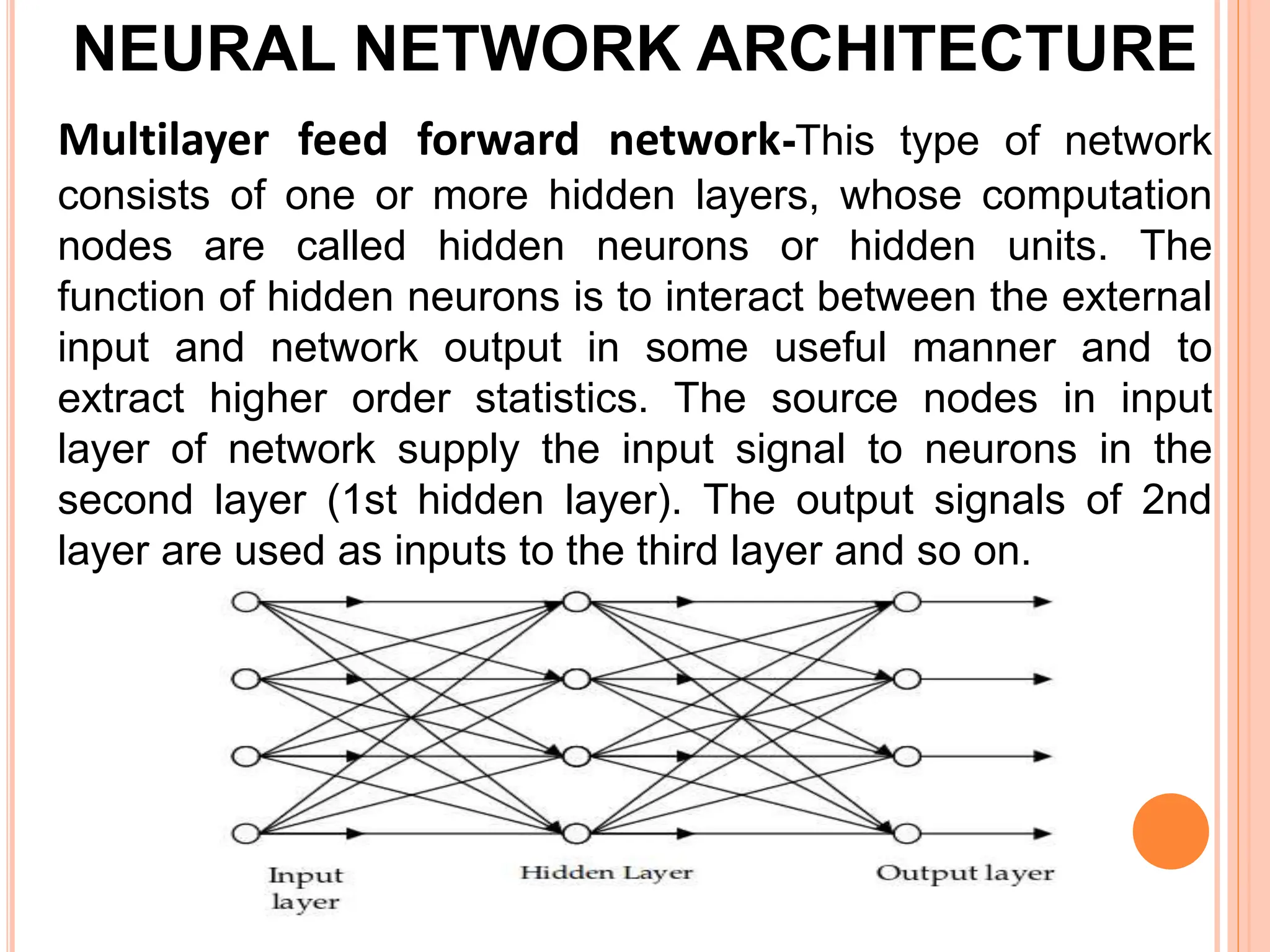 NEURAL NETWORK ARCHITECTURE
Multilayer feed forward network-This type of network
consists of one or more hidden layers, whose computation
nodes are called hidden neurons or hidden units. The
function of hidden neurons is to interact between the external
input and network output in some useful manner and to
extract higher order statistics. The source nodes in input
layer of network supply the input signal to neurons in the
second layer (1st hidden layer). The output signals of 2nd
layer are used as inputs to the third layer and so on.
 