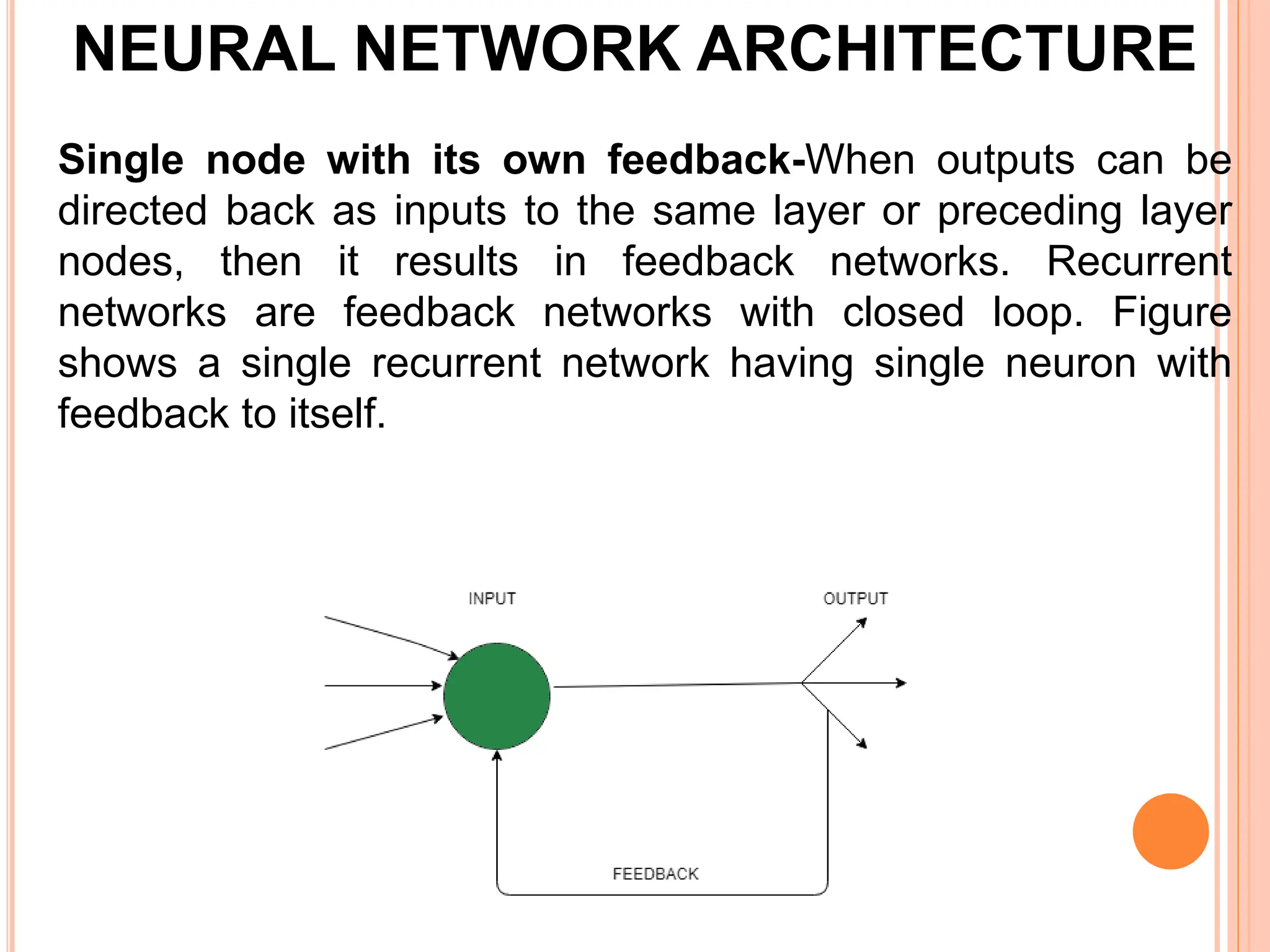Single node with its own feedback-When outputs can be
directed back as inputs to the same layer or preceding layer
nodes, then it results in feedback networks. Recurrent
networks are feedback networks with closed loop. Figure
shows a single recurrent network having single neuron with
feedback to itself.
NEURAL NETWORK ARCHITECTURE
 