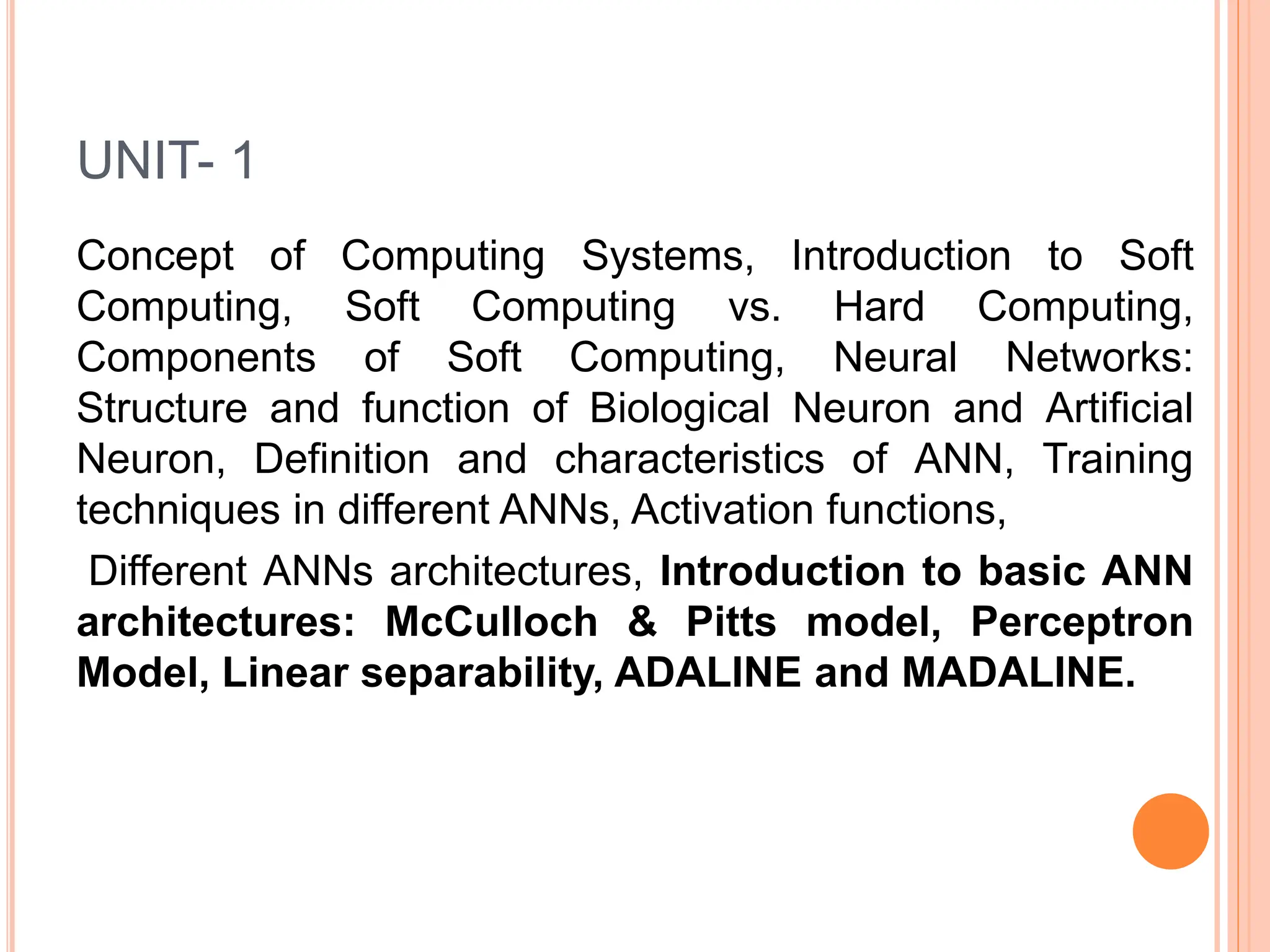 UNIT- 1
Concept of Computing Systems, Introduction to Soft
Computing, Soft Computing vs. Hard Computing,
Components of Soft Computing, Neural Networks:
Structure and function of Biological Neuron and Artificial
Neuron, Definition and characteristics of ANN, Training
techniques in different ANNs, Activation functions,
Different ANNs architectures, Introduction to basic ANN
architectures: McCulloch & Pitts model, Perceptron
Model, Linear separability, ADALINE and MADALINE.
 