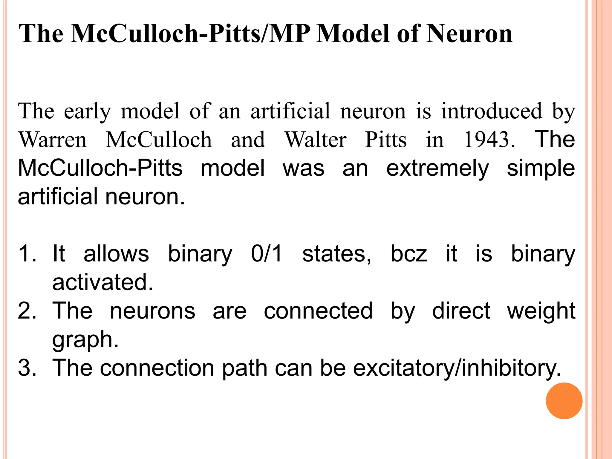 The McCulloch-Pitts/MP Model of Neuron
The early model of an artificial neuron is introduced by
Warren McCulloch and Walter Pitts in 1943. The
McCulloch-Pitts model was an extremely simple
artificial neuron.
1. It allows binary 0/1 states, bcz it is binary
activated.
2. The neurons are connected by direct weight
graph.
3. The connection path can be excitatory/inhibitory.
 