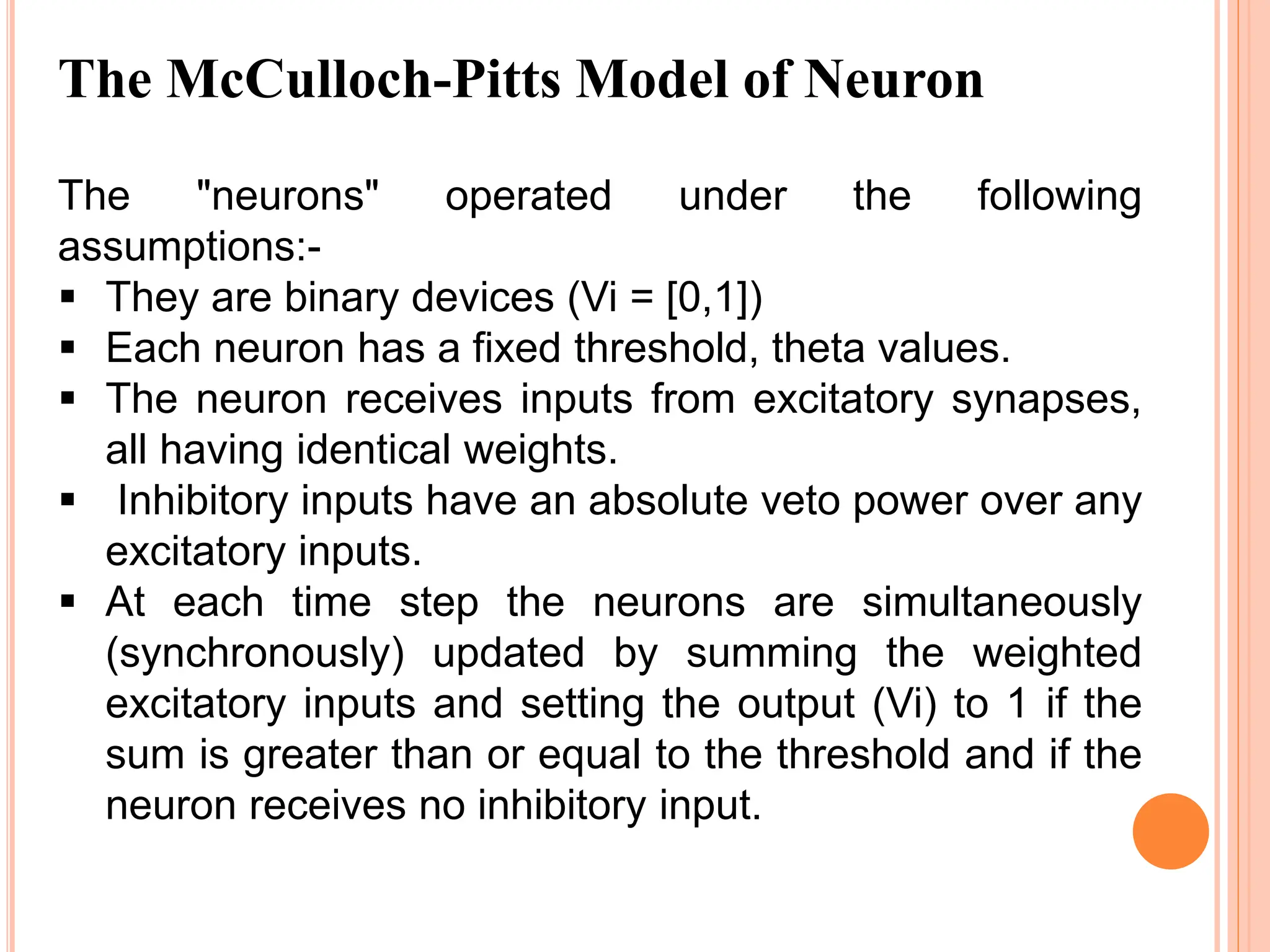 The "neurons" operated under the following
assumptions:-
 They are binary devices (Vi = [0,1])
 Each neuron has a fixed threshold, theta values.
 The neuron receives inputs from excitatory synapses,
all having identical weights.
 Inhibitory inputs have an absolute veto power over any
excitatory inputs.
 At each time step the neurons are simultaneously
(synchronously) updated by summing the weighted
excitatory inputs and setting the output (Vi) to 1 if the
sum is greater than or equal to the threshold and if the
neuron receives no inhibitory input.
The McCulloch-Pitts Model of Neuron
 