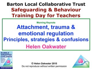 Morning Keynote
Attachment, trauma &
emotional regulation
Principles, strategies & confusions
Helen Oakwater
© Helen Oakwater 2015
Do not reproduce without written permission
Barton Local Collaborative Trust
Safeguarding & Behaviour
Training Day for Teachers
 