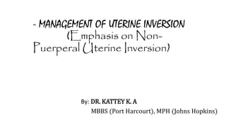 - MANAGEMENT OF UTERINE INVERSION
(Emphasis on Non-
Puerperal Uterine Inversion)
By: DR. KATTEY K. A
MBBS (Port Harcourt), MPH (Johns Hopkins)
 