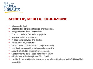 SERIETA’, MERITO, EDUCAZIONE Riforma dei licei.  Riforma dell’istruzione tecnico professionale.  Insegnamento della Costituzione. Voto in condotta fa media in pagella. Maestro unico o prevalente. In pagella voti invece che giudizi. Più severità negli scrutini. Tempo pieno: 2.958 classi in più (2009-2011). I genitori scelgono il modello orario preferito. Assunti altri 5.022 insegnati di sostegno. Contenimento della spesa per i libri di testo. 67 mila assunzioni negli anni 2011-2013.  1 miliardo per mettere in sicurezza le scuole: attivati cantieri in 5.000 edifici scolastici. 