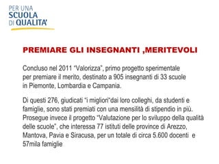 PREMIARE GLI INSEGNANTI ,MERITEVOLI Concluso nel 2011 “Valorizza”,   primo progetto sperimentale  per premiare il merito, destinato a 905 insegnanti di 33 scuole  in Piemonte, Lombardia e Campania.  Di questi 276, giudicati “i migliori“dai loro colleghi, da studenti e famiglie, sono stati premiati con una mensilità di stipendio in più.  Prosegue invece il progetto “Valutazione per lo sviluppo della qualità delle scuole”, che interessa 77 istituti delle province di Arezzo, Mantova, Pavia e Siracusa, per un totale di circa 5.600 docenti  e 57mila famiglie 