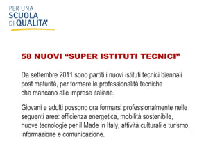 58 NUOVI “SUPER ISTITUTI TECNICI”  Da settembre 2011 sono partiti i nuovi istituti tecnici biennali  post maturità, per formare le professionalità tecniche  che mancano alle imprese italiane. Giovani e adulti possono ora formarsi professionalmente nelle seguenti aree: efficienza energetica, mobilità sostenibile,  nuove tecnologie per il Made in Italy, attività culturali e turismo, informazione e comunicazione. 