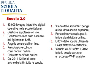 30.000 lavagne interattive digitali operative nelle scuole italiane. Gestione supplenze on line. Genitori informati sulle assenze dei figli tramite SMS. Pagelle consultabili on line. Prenotazione colloqui  con i docenti on line.  Richiesta certificati on line.  Dal 2011-12 libri di testo  anche digitali in tutte le scuole. ” Carta dello studente”: per gli allievi  della scuola superiore. Portale innovascuola.gov.it:  tutto sulla didattica on line. L’80% delle scuole utilizza la Posta elettronica certificata. “ Scuole Wi-Fi”: entro il 2012 tutte le scuole avranno  un accesso Wi-Fi gratuito. Scuola 2.0  