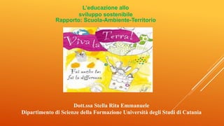 L’educazione allo
sviluppo sostenibile
Rapporto: Scuola-Ambiente-Territorio
Dott.ssa Stella Rita Emmanuele
Dipartimento di Scienze della Formazione Università degli Studi di Catania
 
