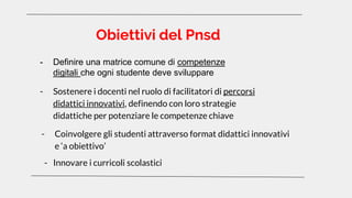 Obiettivi del Pnsd
- Innovare i curricoli scolastici
- Definire una matrice comune di competenze
digitali che ogni studente deve sviluppare
- Sostenere i docenti nel ruolo di facilitatori di percorsi
didattici innovativi, definendo con loro strategie
didattiche per potenziare le competenze chiave
- Coinvolgere gli studenti attraverso format didattici innovativi
e ‘a obiettivo’
 