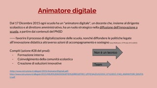Animatore digitale
Dal 17 Dicembre 2015 ogni scuola ha un "animatore digitale", un docente che, insieme al dirigente
scolastico e al direttore amministrativo, ha un ruolo strategico nella diffusione dell'innovazione a
scuola, a partire dai contenuti del PNSD
----- favorire il processo di digitalizzazione delle scuola, nonché diffondere le politiche legate
all’innovazione didattica attraverso azioni di accompagnamento e sostegno (nota MIUR prot. 17791 des 19/11/2015)
Compiti (azione #28 del pnsd):
- Formazione interna
- Coinvolgimento della comunità scolastica
- Creazione di soluzioni innovative
(http://www.istruzione.it/allegati/2015/AnimatoriDigitali.pdf)
http://www.istruzione.it/allegati/2015/MIUR%20AOODGEFID%20REGISTRO_UFFICIALE(U)23331_07122015_FAQ_ANIMATORI_DIGITA
LI.pdf
Non è un tecnico
Team
 