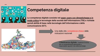 Competenza digitale
La competenza digitale consiste nel saper usare con dimestichezza e in
modo critico le tecnologie della società dell’informazione (TSI) e richiede
quindi abilità di base nelle tecnologie dell’informazione e della
comunicazione (ICT).
Una delle otto competenze chiave delle
indicazioni nazionali
Cittadinanza digitale: l’insieme di norme
per un comportamento appropriato e
responsabile riguardo l’uso delle tecnologie.
 