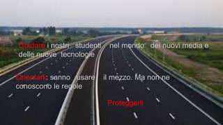 Guidare i nostri studenti nel mondo dei nuovi media e
delle nuove tecnologie
Orientarli: sanno usare il mezzo. Ma non ne
conoscono le regole
Proteggerli
 