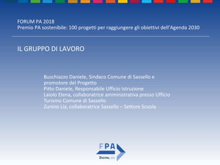 FORUM PA 2018
Premio PA sostenibile: 100 progetti per raggiungere gli obiettivi dell’Agenda 2030
IL GRUPPO DI LAVORO
Buschiazzo Daniele, Sindaco Comune di Sassello e
promotore del Progetto
Pitto Daniele, Responsabile Ufficio Istruzione
Laiolo Elena, collaboratrice amministrativa presso Ufficio
Turismo Comune di Sassello
Zunino Lia, collaboratrice Sassello – Settore Scuola
 