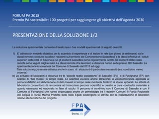 FORUM PA 2018
Premio PA sostenibile: 100 progetti per raggiungere gli obiettivi dell’Agenda 2030
PRESENTAZIONE DELLA SOLUZIONE 1/2
La soluzione sperimentale consente di realizzare i due modelli sperimentali di seguito descritti.
1) E’ attivato un modello didattico per lo scambio di esperienze e di lezioni in rete (un giorno la settimana) tra le
classi remote costituite da allievi residenti sul territorio del Comprensorio Sassellese e le classi effettive di istituti
superiori della città di Savona a cui gli studenti sassellesi sono regolarmente iscritti. Gli studenti delle classi
remote sono seguiti dagli e-tutor. Le classi remote che lavorano a distanza hanno sede presso l’IC Sassello. La
sperimentazione è sostenuta dal Comune di Sassello dal 2013 ad oggi.
Tale soluzione può essere attivata anche in caso di situazioni di particolare necessità (es. condizioni meteo
avverse)
b) Lo sviluppo di laboratori a distanza tra le “piccole realtà scolastiche” di Sassello (SV) e di Favignana (TP) con
scambi di “dati meteo” in tempo reale. Lo scambio avviene anche attraverso la videoconferenza applicata ai
percorsi didattici e l’elaborazione di dati ricavati in tempo reale mediante l’utilizzo di idonei apparati. Le attività di
laboratorio consentono di raccontare ed intrecciare percorsi scientifici e creativi e dare continuità materiale a
quanto osservato ed elaborato in fase di studio. Il percorso è condiviso con il Comune di Sassello e con il
Comune di Favignana che hanno organizzato anche un gemellaggio tra i rispettivi Comuni. Il Parco Regionale
del Beigua e l’Area Marina Protetta delle Isole Egadi sostengono le attività con la realizzazione di laboratori
relativi alle tematiche del progetto.
 