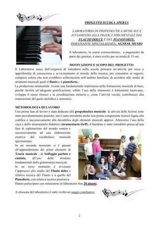 2
PROGETTO SCUOLA APERTA
LABORATORIO DI PROPEDEUTICA MUSICALE E
AVVIAMENTO ALLA PRATICA STRUMENTALE DEL
FLAUTO DOLCE E DEL PIANOFORTE.
INSEGNANTE SPECIALIZZATA: AGNESE MUSIO
Il laboratorio, in orario extrascolastico, a pagamento da
parte dei genitori, è stato svolto per un totale di 15 ore.
MOTIVAZIONI E SCOPO DEL PROGETTO
Il Laboratorio nasce dall’esigenza di introdurre nella scuola primaria un’attività più ricca e
approfondita di conoscenza e avvicinamento al mondo della musica, per consentire ai ragazzi,
compresi coloro che non avrebbero sollecitazioni nell’ambito familiare, di accedere allo studio di
strumenti musicali quali il flauto e il pianoforte.
La produzione strumentale riveste una fondamentale importanza nella formazione musicale di base,
perché facilita un’adeguata gratificazione; infatti l’uso della strumento è fortemente motivante,
sviluppa il senso ritmico e la coordinazione motoria e, come l’attività vocale, contribuisce alla
maturazione del gusto melodico e armonico.
METODOLOGIA DI LAVORO
Una prima fase di lavoro è stata dedicata alla propedeutica musicale: le attività delle lezioni sono
state prevalentemente pratiche, ma è stata introdotta anche una prima componente teorica legata alla
codifica e successivamente alla decodifica degli elementi musicali appresi. Attraverso l’uso della
voce e dello strumentario didattico (strumentario Orff), il bambino è stato introdotto prima ad una
fase di esplorazione del mondo sonoro e
successivamente ad una elaborazione
creativa del vocabolario musicale
sperimentato.
In un secondo momento si è passati
all’apprendimento dei primi elementi di
Teoria musicale , di Solfeggio parlato e
cantato, all’uso delle strutture
fondamentali della grammatica musicale.
In un terzo momento è avvenuto
l’approccio allo studio del Flauto dolce e
relativa tecnica del Flauto e a quello del
Pianoforte, con relativa tecnica pianistica.
Hanno partecipato con entusiasmo al laboratorio ben 20 alunni.
A chiusura del laboratorio è stato svolto un saggio conclusivo.
 