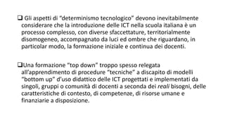  Gli aspetti di “determinismo tecnologico” devono inevitabilmente 
considerare che la introduzione delle ICT nella scuola italiana è un 
processo complesso, con diverse sfaccettature, territorialmente 
disomogeneo, accompagnato da luci ed ombre che riguardano, in 
particolar modo, la formazione iniziale e continua dei docenti. 
Una formazione “top down” troppo spesso relegata 
all’apprendimento di procedure “tecniche” a discapito di modelli 
“bottom up” d’uso didattico delle ICT progettati e implementati da 
singoli, gruppi o comunità di docenti a seconda dei reali bisogni, delle 
caratteristiche di contesto, di competenze, di risorse umane e 
finanziarie a disposizione. 
 