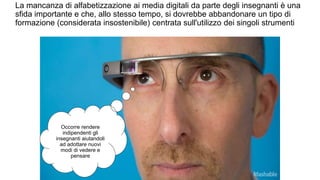 La mancanza di alfabetizzazione ai media digitali da parte degli insegnanti è una 
sfida importante e che, allo stesso tempo, si dovrebbe abbandonare un tipo di 
formazione (considerata insostenibile) centrata sull'utilizzo dei singoli strumenti 
Occorre rendere 
indipendenti gli 
insegnanti aiutandoli 
ad adottare nuovi 
modi di vedere e 
pensare 
 
