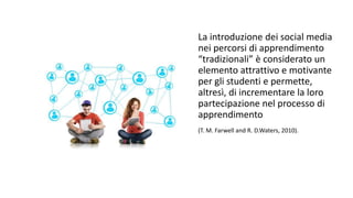 La introduzione dei social media 
nei percorsi di apprendimento 
“tradizionali” è considerato un 
elemento attrattivo e motivante 
per gli studenti e permette, 
altresì, di incrementare la loro 
partecipazione nel processo di 
apprendimento 
(T. M. Farwell and R. D.Waters, 2010). 
 