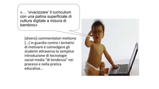 «… ‘vivacizzare’ il curriculum 
con una patina superficiale di 
cultura digitale a misura di 
bambino» 
[diversi] commentatori mettono 
[…] in guardia contro i tentativi 
di motivare e coinvolgere gli 
studenti attraverso la semplice 
introduzione di tecnologie 
social media “di tendenza” nei 
processi e nella pratica 
educativa… 
 