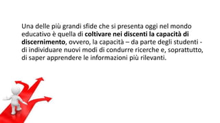 Una delle più grandi sfide che si presenta oggi nel mondo 
educativo è quella di coltivare nei discenti la capacità di 
discernimento, ovvero, la capacità – da parte degli studenti - 
di individuare nuovi modi di condurre ricerche e, soprattutto, 
di saper apprendere le informazioni più rilevanti. 
 