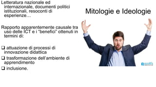 Mitologie e Ideologie 
Letteratura nazionale ed 
internazionale, documenti politici 
istituzionali, resoconti di 
esperienze… 
Rapporto apparentemente causale tra 
uso delle ICT e i “benefici” ottenuti in 
termini di: 
 attuazione di processi di 
innovazione didattica 
 trasformazione dell’ambiente di 
apprendimento 
 inclusione. 
 