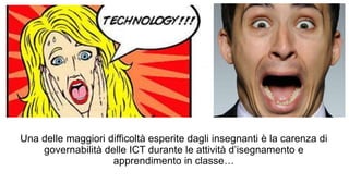 Una delle maggiori difficoltà esperite dagli insegnanti è la carenza di 
governabilità delle ICT durante le attività d’isegnamento e 
apprendimento in classe… 
 