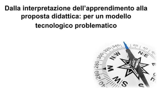 Dalla interpretazione dell’apprendimento alla 
proposta didattica: per un modello 
tecnologico problematico 
 