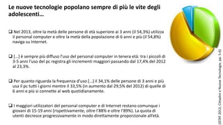 Le nuove tecnologie popolano sempre di più le vite degli 
adolescenti… 
 Nel 2013, oltre la metà delle persone di età superiore ai 3 anni (il 54,3%) utilizza 
il personal computer e oltre la metà della popolazione di 6 anni e più (il 54,8%) 
naviga su Internet. 
 […] è sempre più diffuso l’uso del personal computer in tenera età: tra i piccoli di 
3-5 anni l’uso del pc registra gli incrementi maggiori passando dal 17,4% del 2012 
al 23,3%. 
 Per quanto riguarda la frequenza d’uso […] il 34,1% delle persone di 3 anni e più 
usa il pc tutti i giorni mentre il 33,5% (in aumento dal 29,5% del 2012) di quelle di 
6 anni e più si connette al web quotidianamente. 
 I maggiori utilizzatori del personal computer e di Internet restano comunque i 
giovani di 15-19 anni (rispettivamente, oltre l’88% e oltre l’89%). La quota di 
utenti decresce progressivamente in modo direttamente proporzionale all’età. 
(ISTAT 2013, Cittadini e Nuove Tecnologie, pp. 5-6) 
 