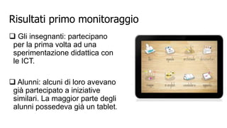 Risultati primo monitoraggio 
 Gli insegnanti: partecipano 
per la prima volta ad una 
sperimentazione didattica con 
le ICT. 
 Alunni: alcuni di loro avevano 
già partecipato a iniziative 
similari. La maggior parte degli 
alunni possedeva già un tablet. 
 