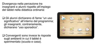Divergenza nella percezione tra 
insegnanti e alunni rispetto all’impiego 
del tablet nella didattica ordinaria: 
 Gli alunni dichiarano di farne “un uso 
significativo” all’interno del programma; 
gli insegnanti, contrariamente, 
dichiarano “uso sporadico”. 
 Convergenti sono invece le risposte 
sugli ambienti in cui il tablet è 
sperimentato (scuola e casa). 
 